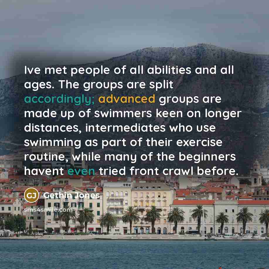 “Ive met people of all abilities and all ages. The groups are split accordingly; advanced groups are made up of swimmers keen on longer distances, intermediates who use swimming as part of their exercise routine, while many of the beginners havent even tried front crawl before.” quote by Gethin Jones