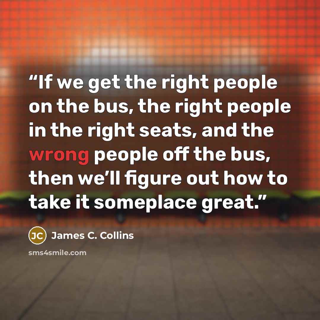 “If we get the right people on the bus, the right people in the right seats, and the wrong people off the bus, then we’ll figure out how to take it someplace great.” quote by James C. Collins