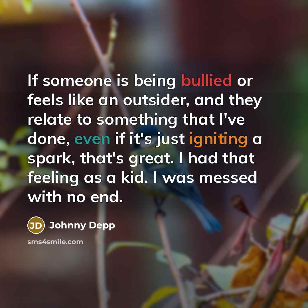 “If someone is being bullied or feels like an outsider, and they relate to something that I've done, even if it's just igniting a spark, that's great. I had that feeling as a kid. I was messed with no end.” quote by Johnny Depp