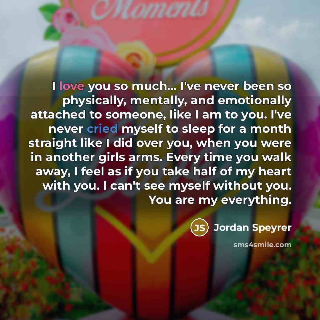 “I love you so much… I've never been so physically, mentally, and emotionally attached to someone, like I am to you. I've never cried myself to sleep for a month straight like I did over you, when you were in another girls arms. Every time you walk away, I feel as if you take half of my heart with…” quote by Jordan Speyrer