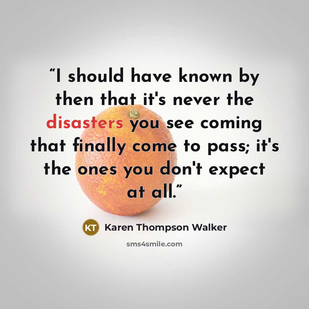 “I should have known by then that it's never the disasters you see coming that finally come to pass; it's the ones you don't expect at all.” quote by Karen Thompson Walker