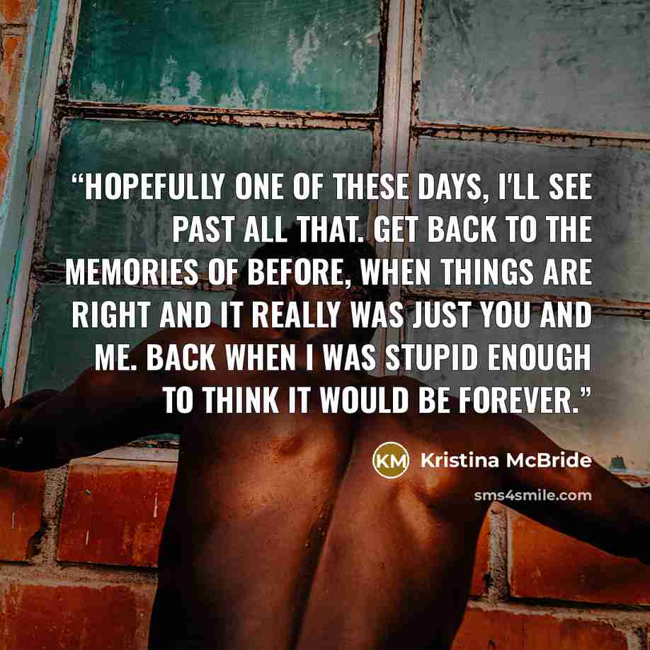 “Hopefully one of these days, I'll see past all that. Get back to the memories of before, when things are right and it really was just you and me. Back when I was stupid enough to think it would be forever.” quote by Kristina McBride