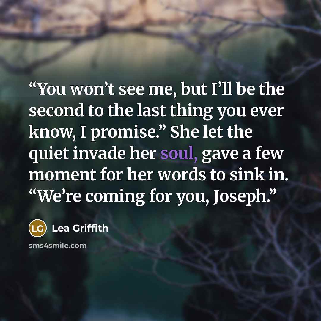 “You won’t see me, but I’ll be the second to the last thing you ever know, I promise.” She let the quiet invade her soul, gave a few moment for her words to sink in. “We’re coming for you, Joseph.” quote by Lea Griffith