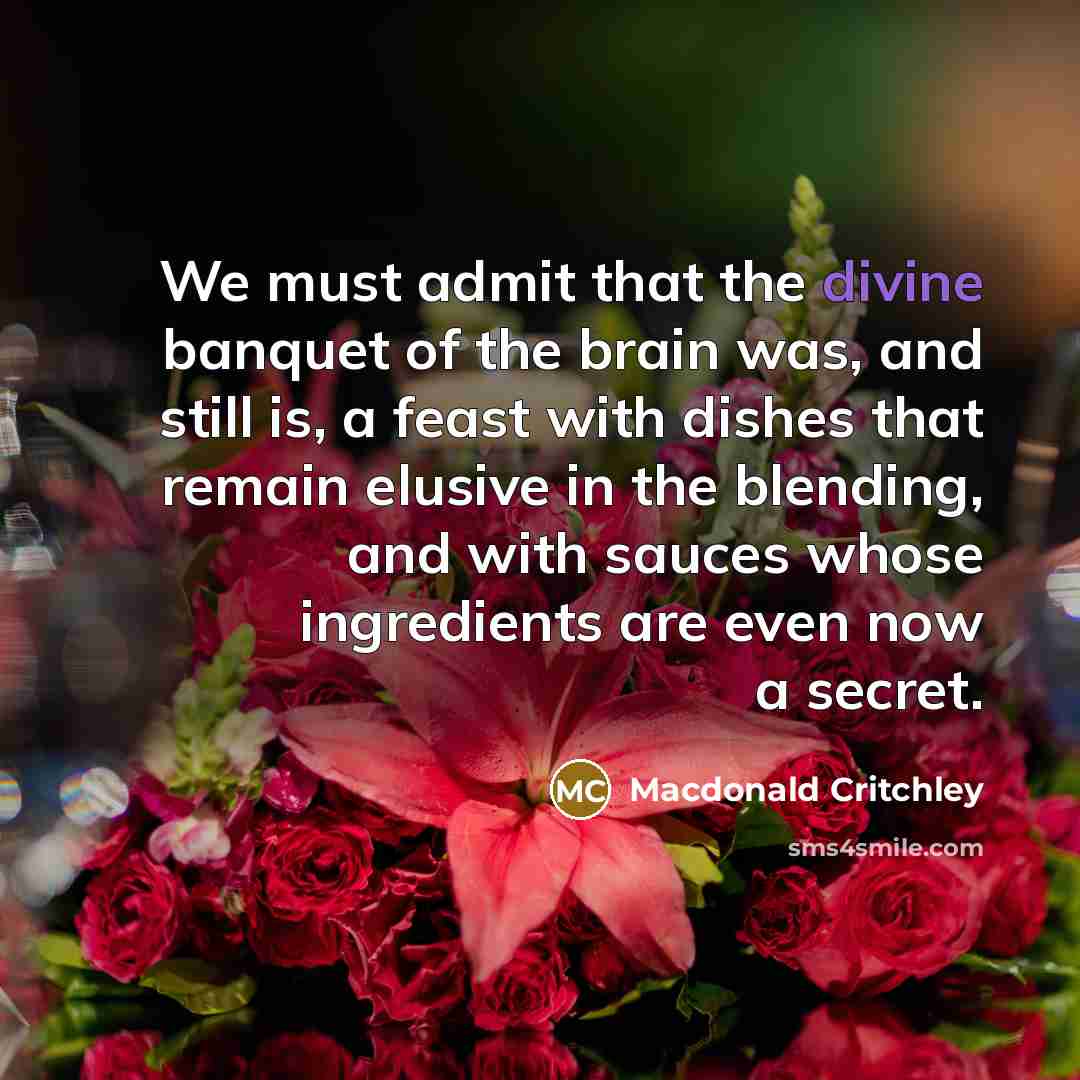 “We must admit that the divine banquet of the brain was, and still is, a feast with dishes that remain elusive in the blending, and with sauces whose ingredients are even now a secret.” quote by Macdonald Critchley