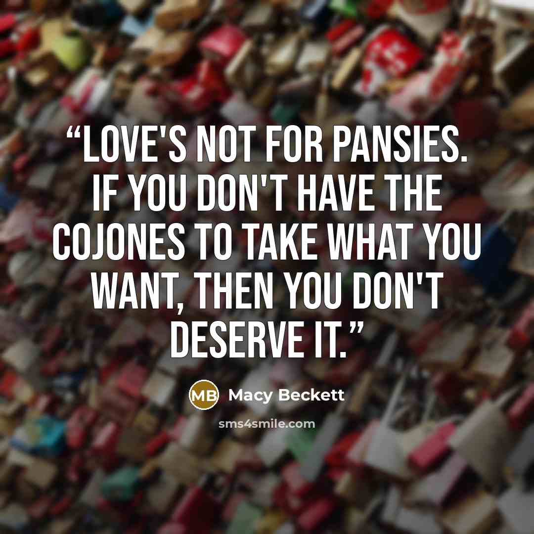 “Love's not for pansies. If you don't have the cojones to take what you want, then you don't deserve it.” quote by Macy Beckett