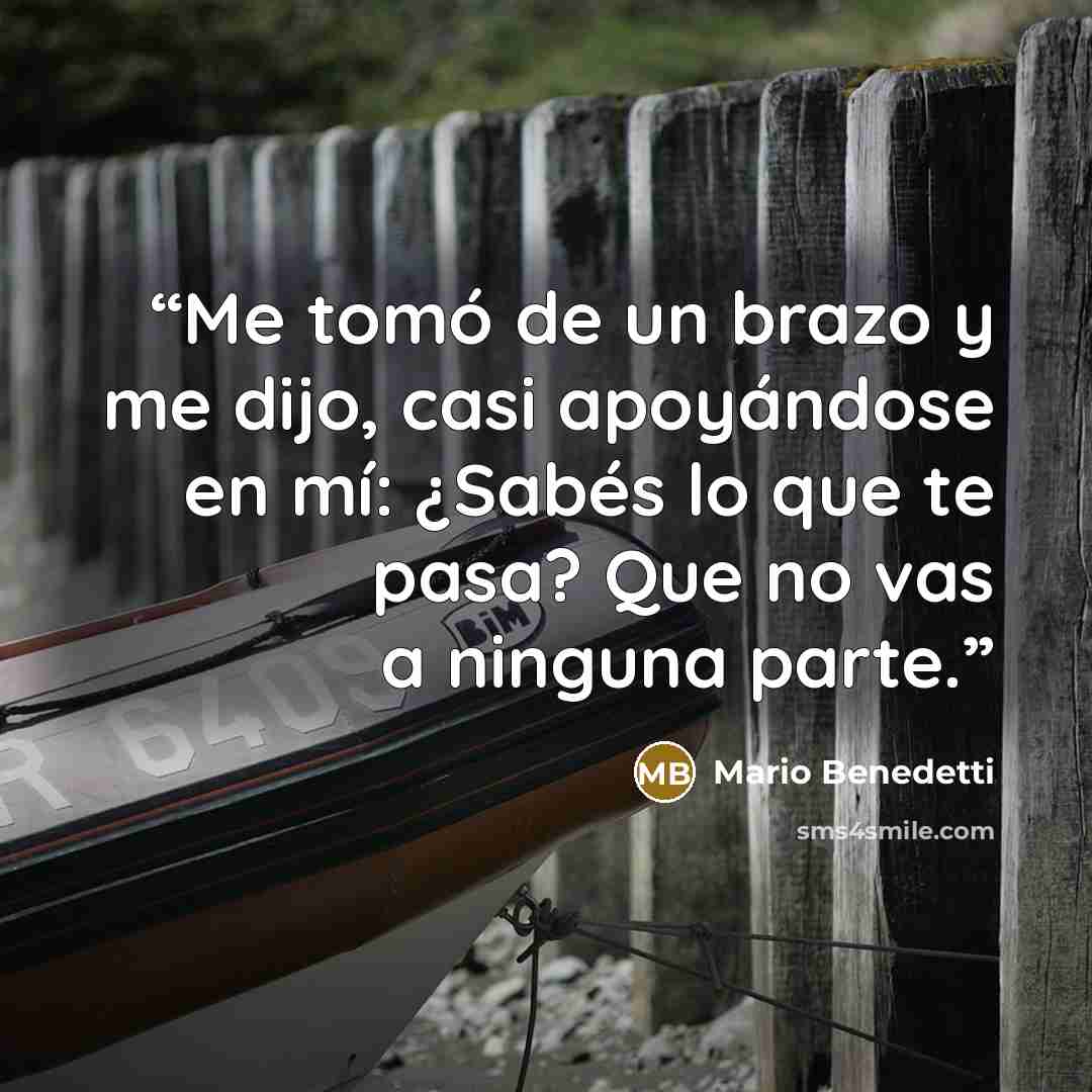 “Me tomó de un brazo y me dijo, casi apoyándose en mí: ¿Sabés lo que te pasa? Que no vas a ninguna parte.” quote by Mario Benedetti
