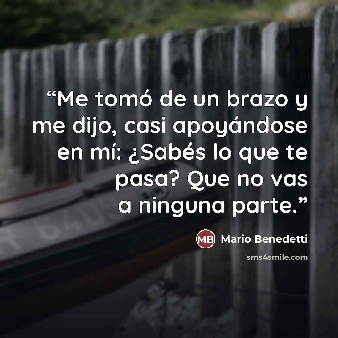 “Me tomó de un brazo y me dijo, casi apoyándose en mí: ¿Sabés lo que te pasa? Que no vas a ninguna parte.” quote by Mario Benedetti