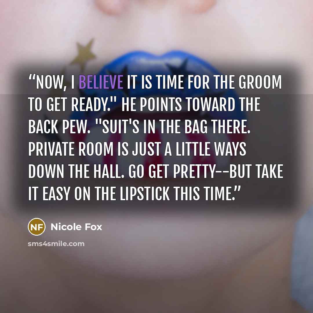 “Now, I believe it is time for the groom to get ready." He points toward the back pew. "Suit's in the bag there. Private room is just a little ways down the hall. Go get pretty--but take it easy on the lipstick this time.” quote by Nicole Fox