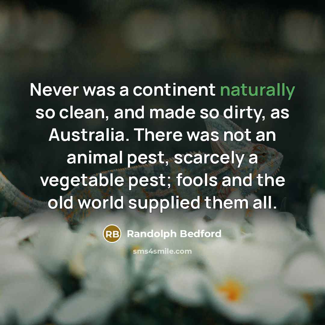 “Never was a continent naturally so clean, and made so dirty, as Australia. There was not an animal pest, scarcely a vegetable pest; fools and the old world supplied them all.” quote by Randolph Bedford