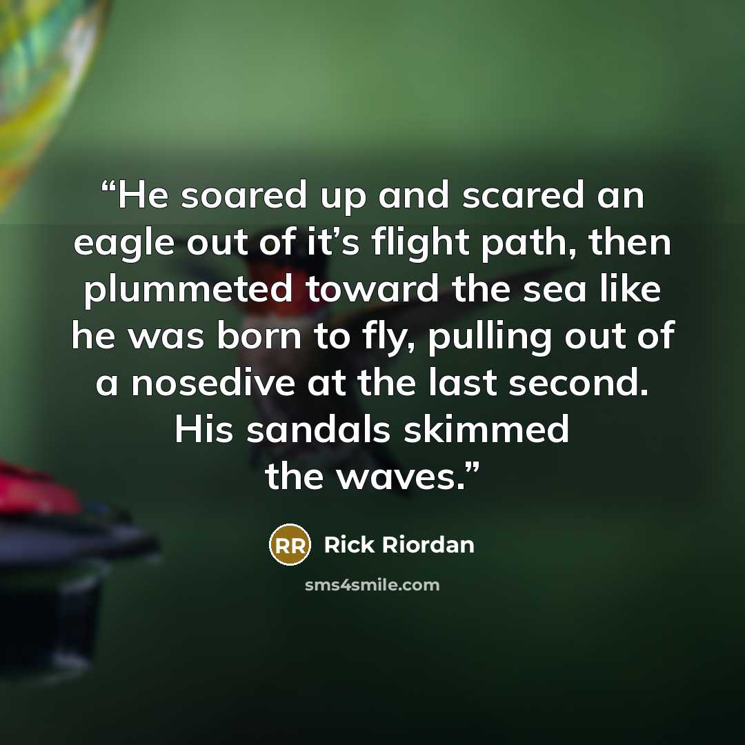 “He soared up and scared an eagle out of it’s flight path, then plummeted toward the sea like he was born to fly, pulling out of a nosedive at the last second. His sandals skimmed the waves.” quote by Rick Riordan