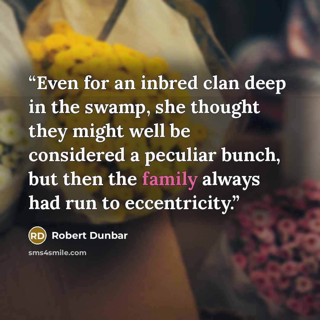 “Even for an inbred clan deep in the swamp, she thought they might well be considered a peculiar bunch, but then the family always had run to eccentricity.” quote by Robert Dunbar
