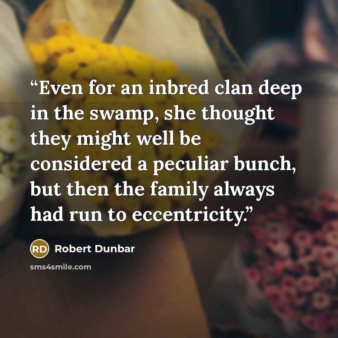 “Even for an inbred clan deep in the swamp, she thought they might well be considered a peculiar bunch, but then the family always had run to eccentricity.” quote by Robert Dunbar