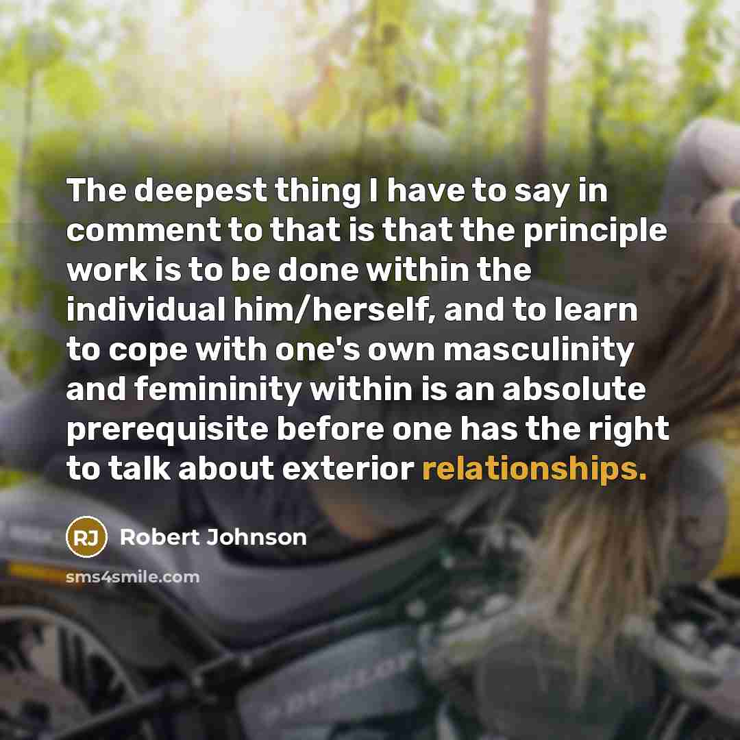 “The deepest thing I have to say in comment to that is that the principle work is to be done within the individual him/herself, and to learn to cope with one's own masculinity and femininity within is an absolute prerequisite before one has the right to talk about exterior relationships.” quote by Robert Johnson