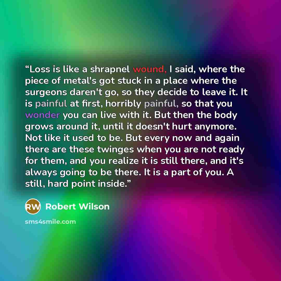 “Loss is like a shrapnel wound, I said, where the piece of metal's got stuck in a place where the surgeons daren't go, so they decide to leave it. It is painful at first, horribly painful, so that you wonder you can live with it. But then the body grows around it, until it doesn't hurt anymore. Not…” quote by Robert Wilson