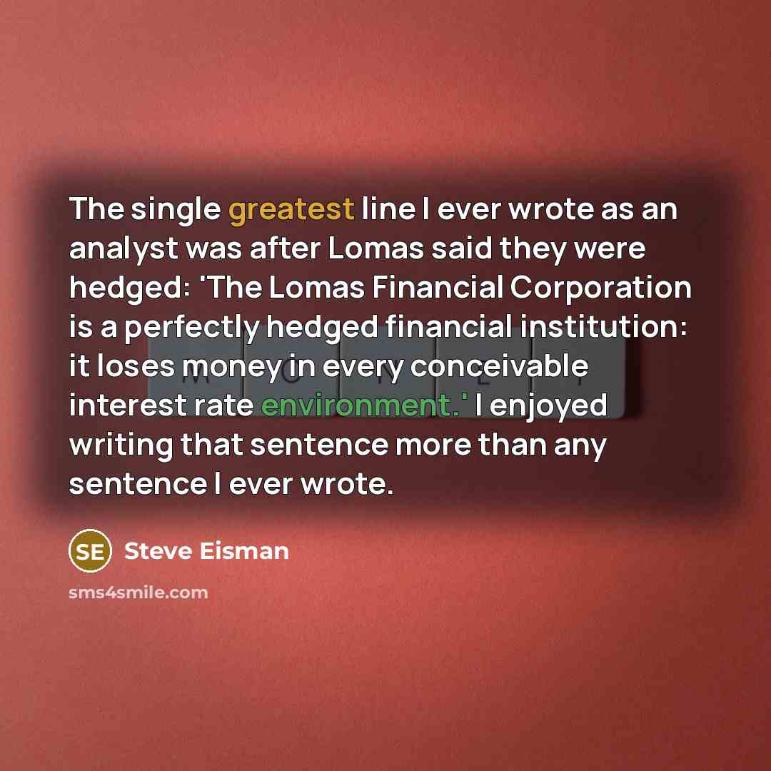 “The single greatest line I ever wrote as an analyst was after Lomas said they were hedged: 'The Lomas Financial Corporation is a perfectly hedged financial institution: it loses money in every conceivable interest rate environment.' I enjoyed writing that sentence more than any sentence I ever…” quote by Steve Eisman