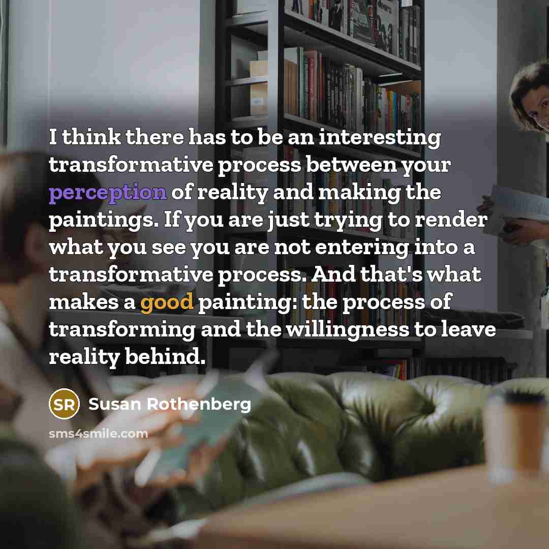 “I think there has to be an interesting transformative process between your perception of reality and making the paintings. If you are just trying to render what you see you are not entering into a transformative process. And that's what makes a good painting: the process of transforming and the…” quote by Susan Rothenberg