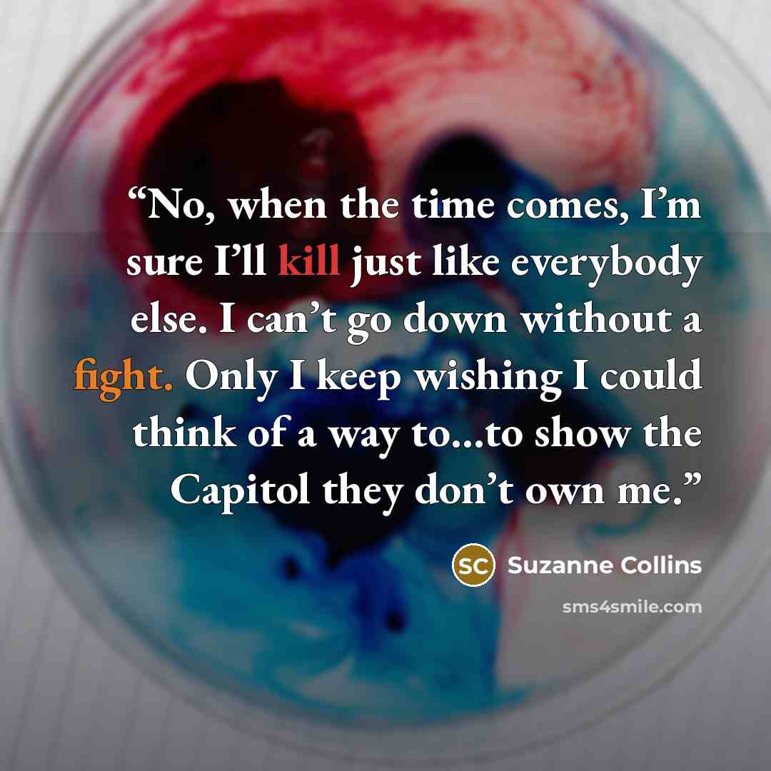 “No, when the time comes, I’m sure I’ll kill just like everybody else. I can’t go down without a fight. Only I keep wishing I could think of a way to…to show the Capitol they don’t own me.” quote by Suzanne Collins