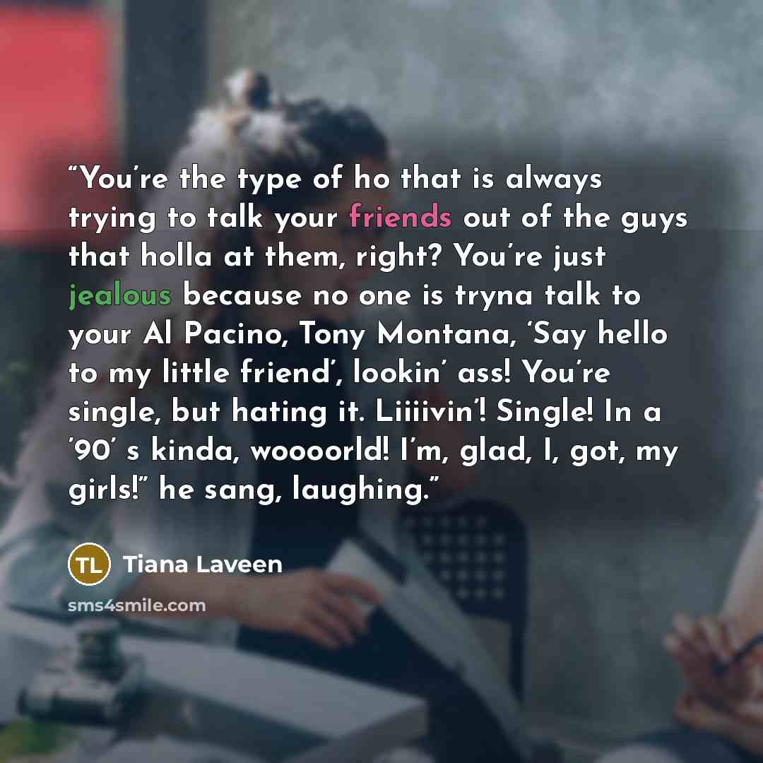 “You’re the type of ho that is always trying to talk your friends out of the guys that holla at them, right? You’re just jealous because no one is tryna talk to your Al Pacino, Tony Montana, ‘Say hello to my little friend’, lookin’ ass! You’re single, but hating it. Liiiivin’! Single! In a ’90’ s…” quote by Tiana Laveen