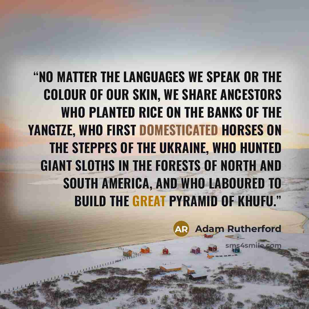 “No matter the languages we speak or the colour of our skin, we share ancestors who planted rice on the banks of the Yangtze, who first domesticated horses on the steppes of the Ukraine, who hunted giant sloths in the forests of North and South America, and who laboured to build the Great Pyramid…” quote by Adam Rutherford