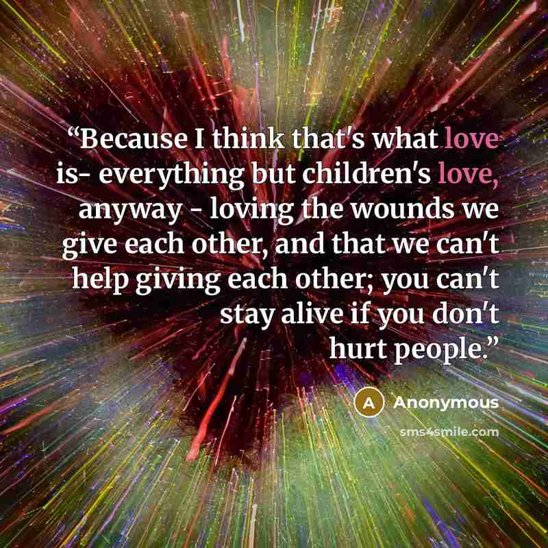 “Because I think that's what love is- everything but children's love, anyway - loving the wounds we give each other, and that we can't help giving each other; you can't stay alive if you don't hurt people.” quote by Anonymous