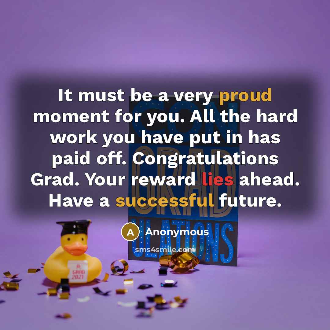 “It must be a very proud moment for you. All the hard work you have put in has paid off. Congratulations Grad. Your reward lies ahead. Have a successful future.” quote by Anonymous