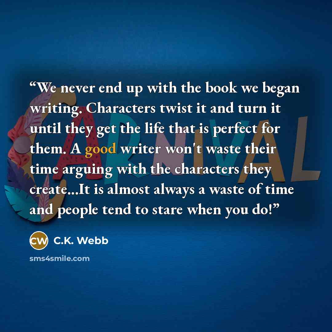 “We never end up with the book we began writing. Characters twist it and turn it until they get the life that is perfect for them. A good writer won't waste their time arguing with the characters they create...It is almost always a waste of time and people tend to stare when you do!” quote by C.K. Webb