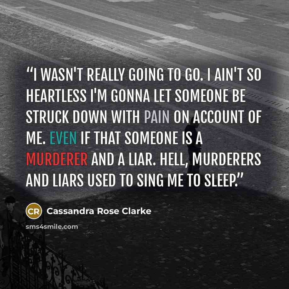 “I wasn't really going to go. I ain't so heartless I'm gonna let someone be struck down with pain on account of me. Even if that someone is a murderer and a liar. Hell, murderers and liars used to sing me to sleep.” quote by Cassandra Rose Clarke