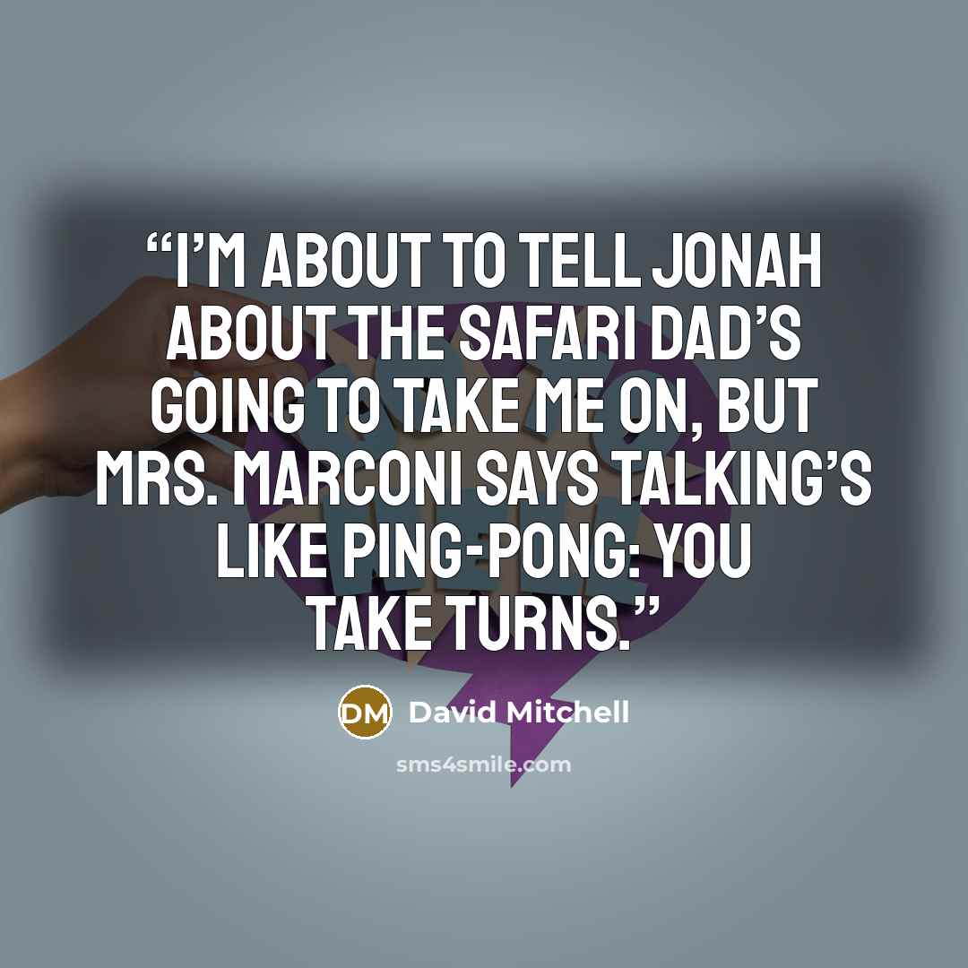 “I’m about to tell Jonah about the safari Dad’s going to take me on, but Mrs. Marconi says talking’s like ping-pong: you take turns.” quote by David Mitchell