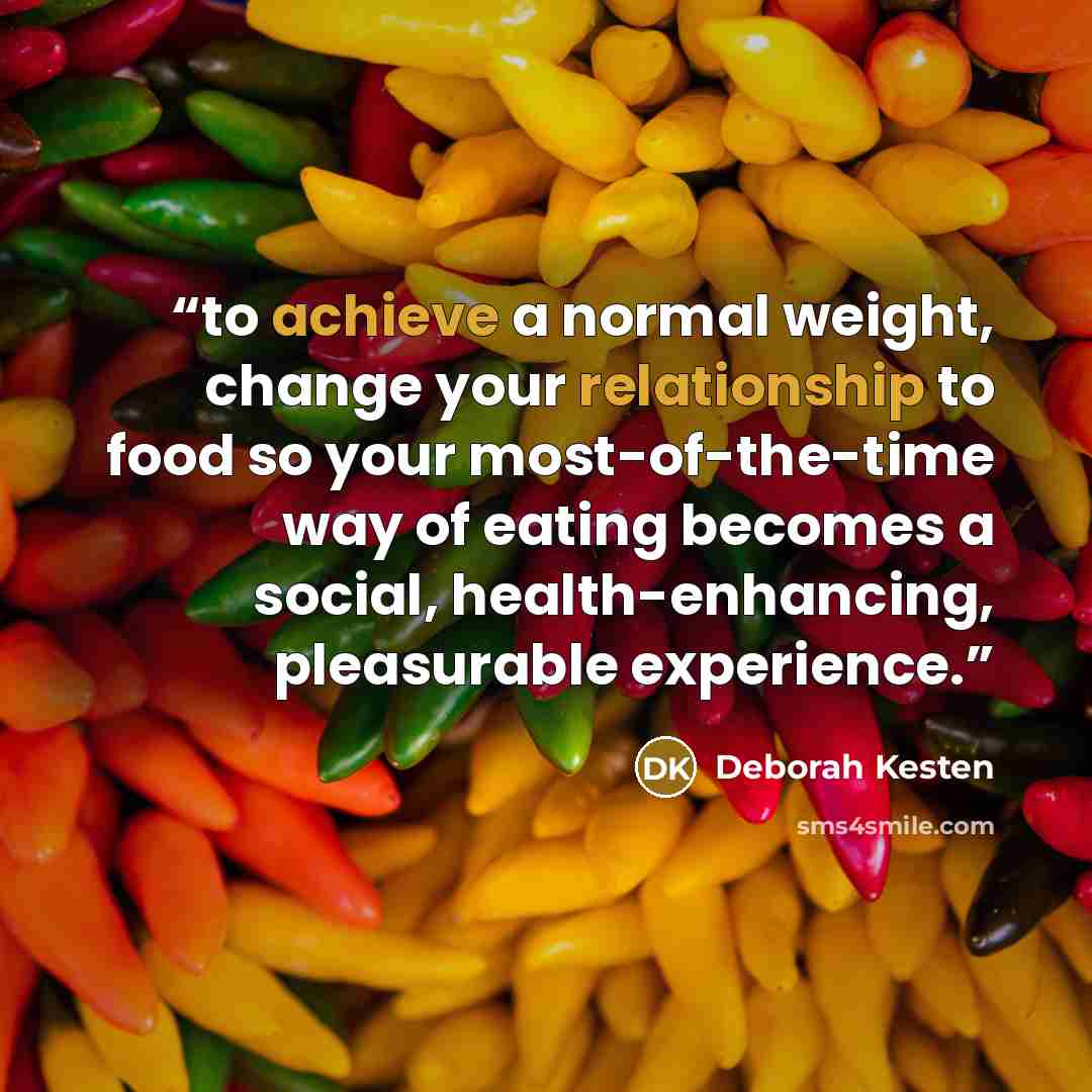 “to achieve a normal weight, change your relationship to food so your most-of-the-time way of eating becomes a social, health-enhancing, pleasurable experience.” quote by Deborah Kesten