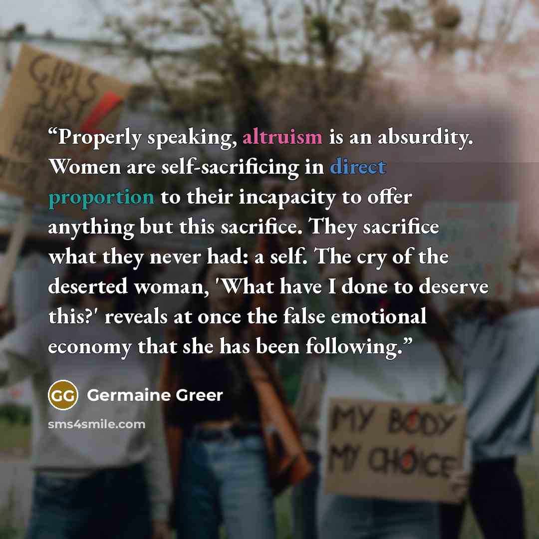 “Properly speaking, altruism is an absurdity. Women are self-sacrificing in direct proportion to their incapacity to offer anything but this sacrifice. They sacrifice what they never had: a self. The cry of the deserted woman, 'What have I done to deserve this?' reveals at once the false emotional…” quote by Germaine Greer