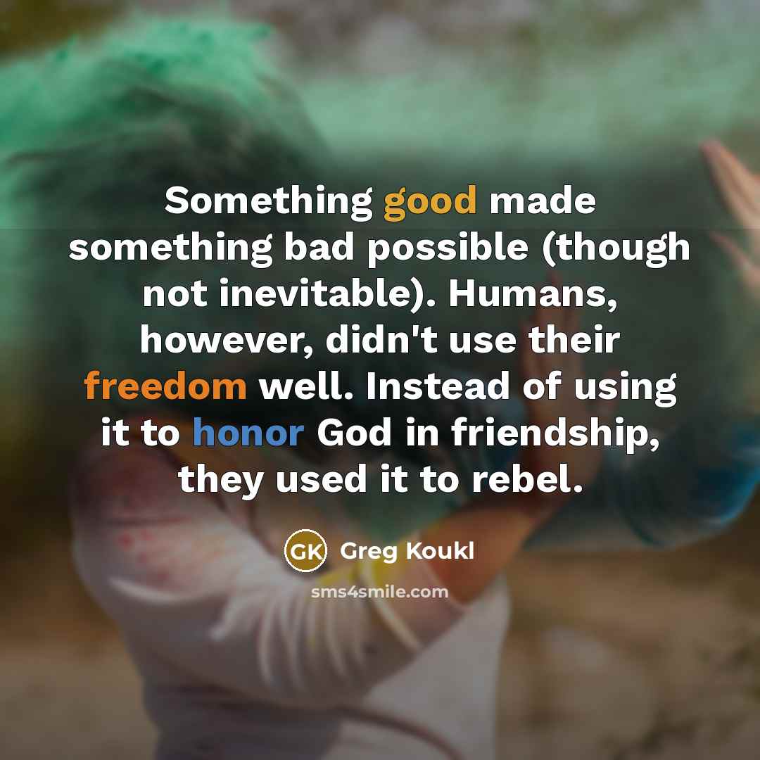 “Something good made something bad possible (though not inevitable). Humans, however, didn't use their freedom well. Instead of using it to honor God in friendship, they used it to rebel.” quote by Greg Koukl