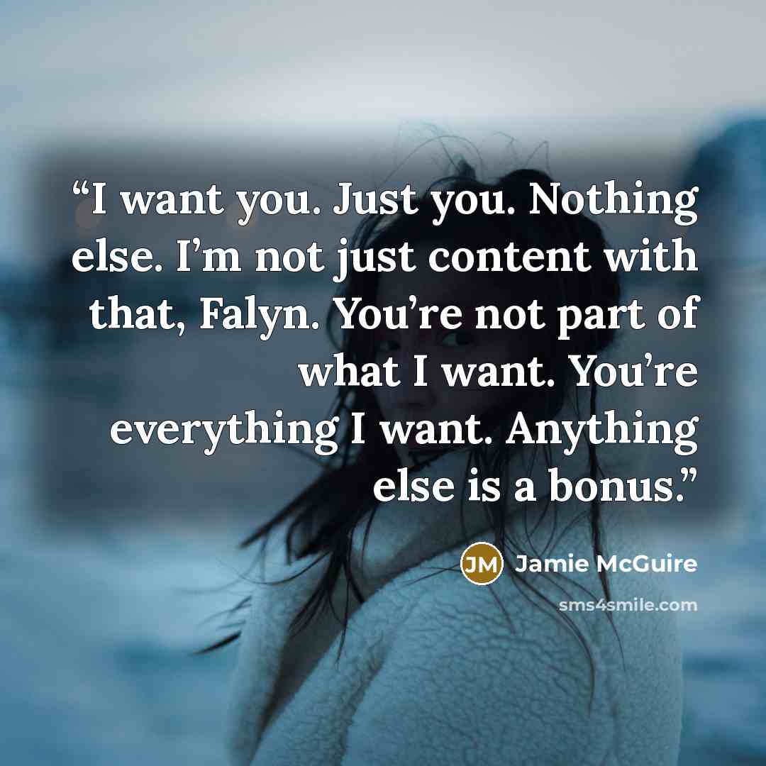 “I want you. Just you. Nothing else. I’m not just content with that, Falyn. You’re not part of what I want. You’re everything I want. Anything else is a bonus.” quote by Jamie McGuire