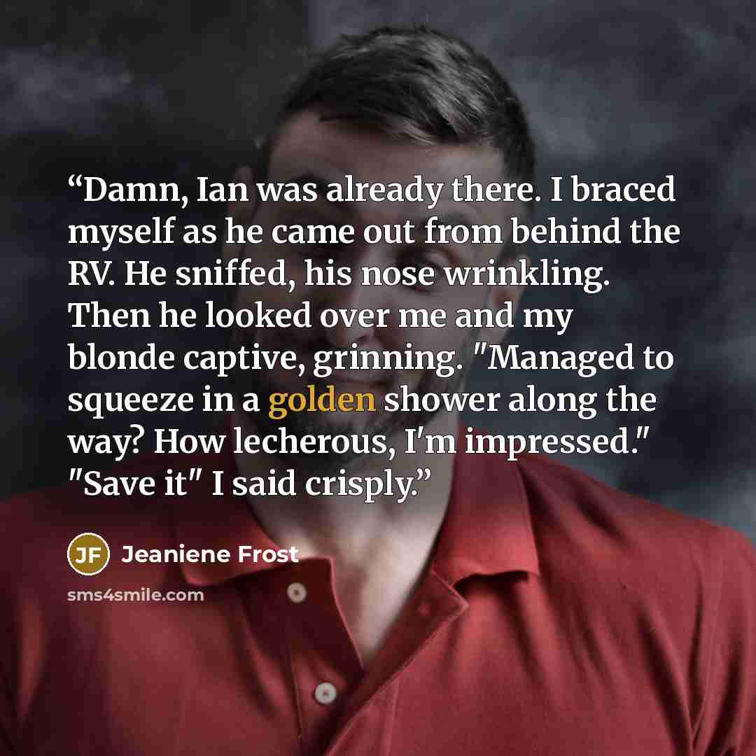 “Damn, Ian was already there. I braced myself as he came out from behind the RV. He sniffed, his nose wrinkling. Then he looked over me and my blonde captive, grinning. "Managed to squeeze in a golden shower along the way? How lecherous, I'm impressed." "Save it" I said crisply.” quote by Jeaniene Frost