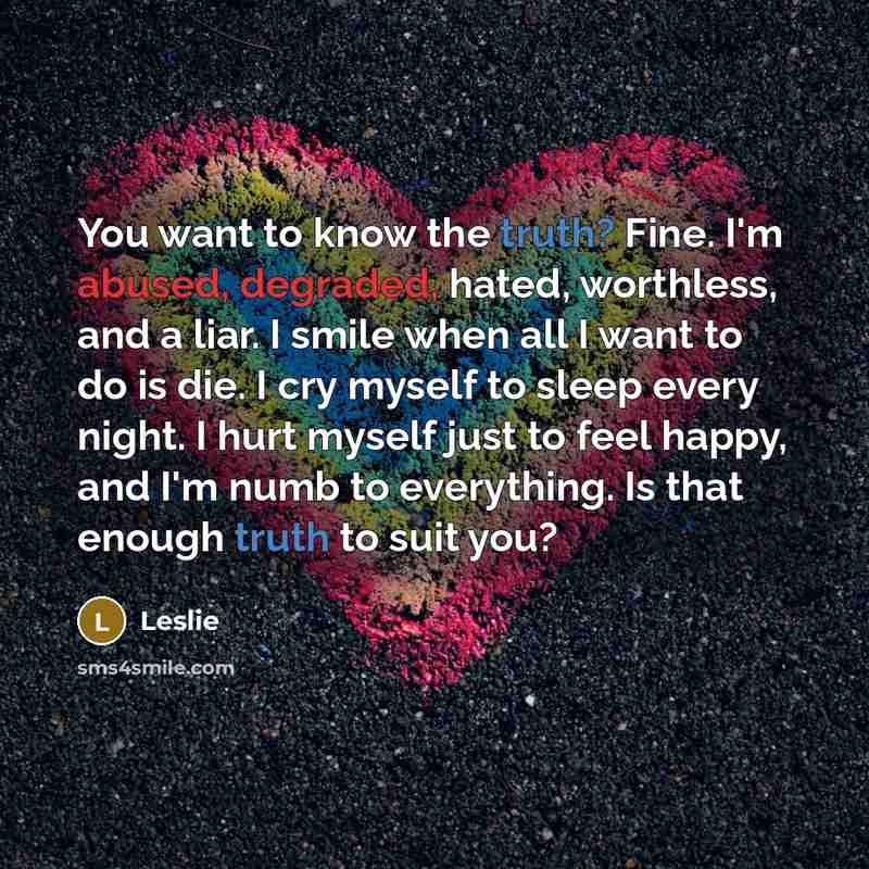 “You want to know the truth? Fine. I'm abused, degraded, hated, worthless, and a liar. I smile when all I want to do is die. I cry myself to sleep every night. I hurt myself just to feel happy, and I'm numb to everything. Is that enough truth to suit you?” quote by Leslie