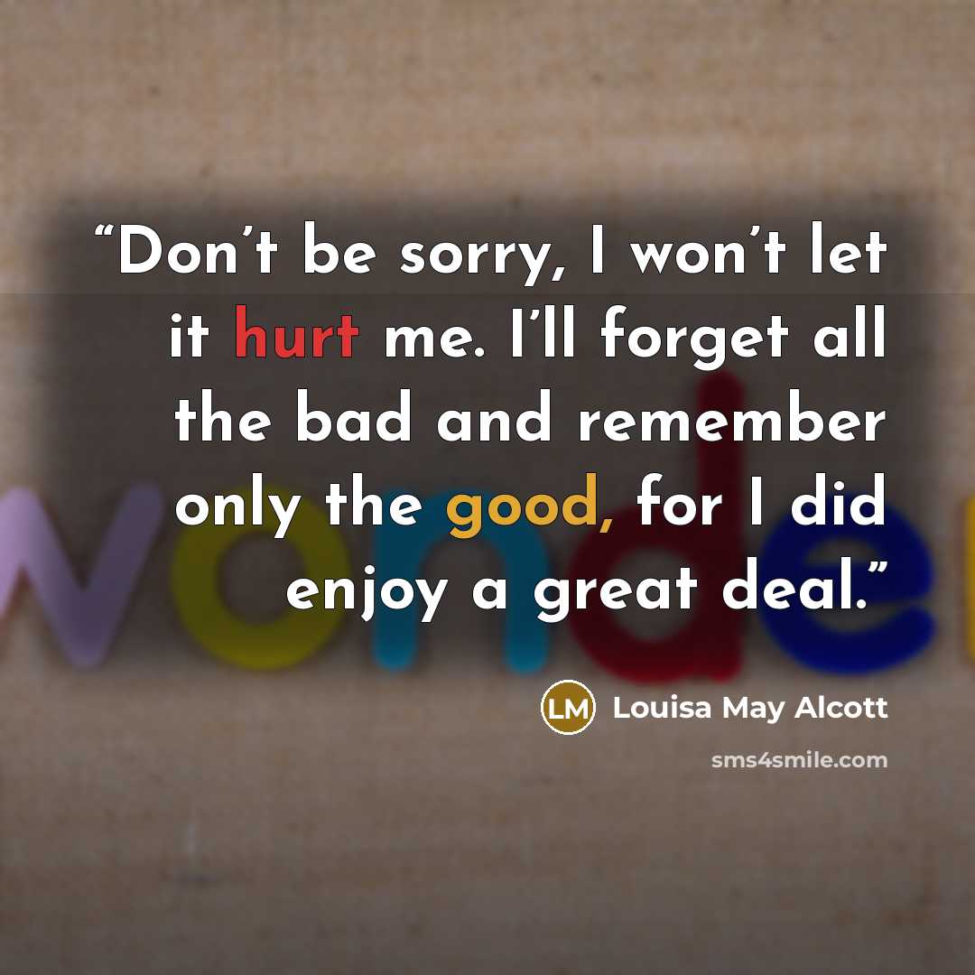“Don’t be sorry, I won’t let it hurt me. I’ll forget all the bad and remember only the good, for I did enjoy a great deal.” quote by Louisa May Alcott