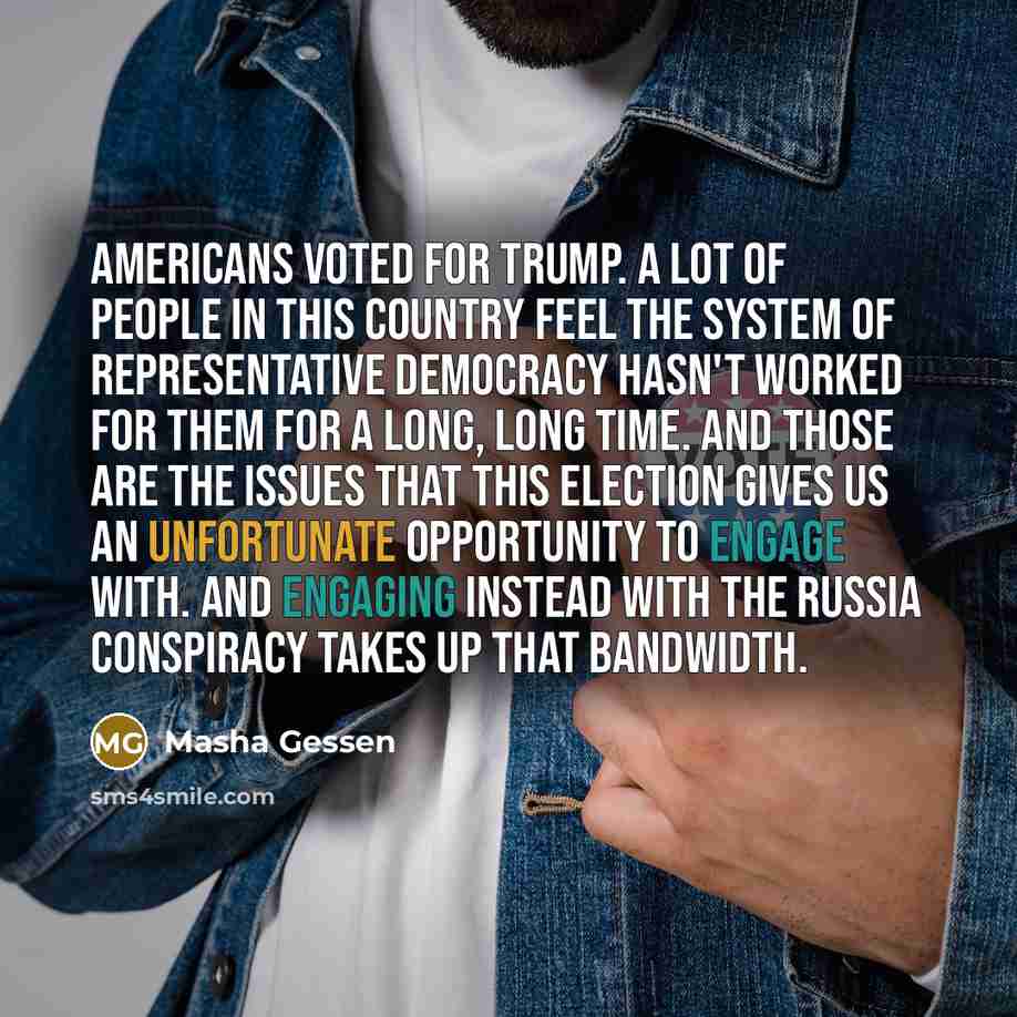 “Americans voted for Trump. A lot of people in this country feel the system of representative democracy hasn't worked for them for a long, long time. And those are the issues that this election gives us an unfortunate opportunity to engage with. And engaging instead with the Russia conspiracy takes…” quote by Masha Gessen