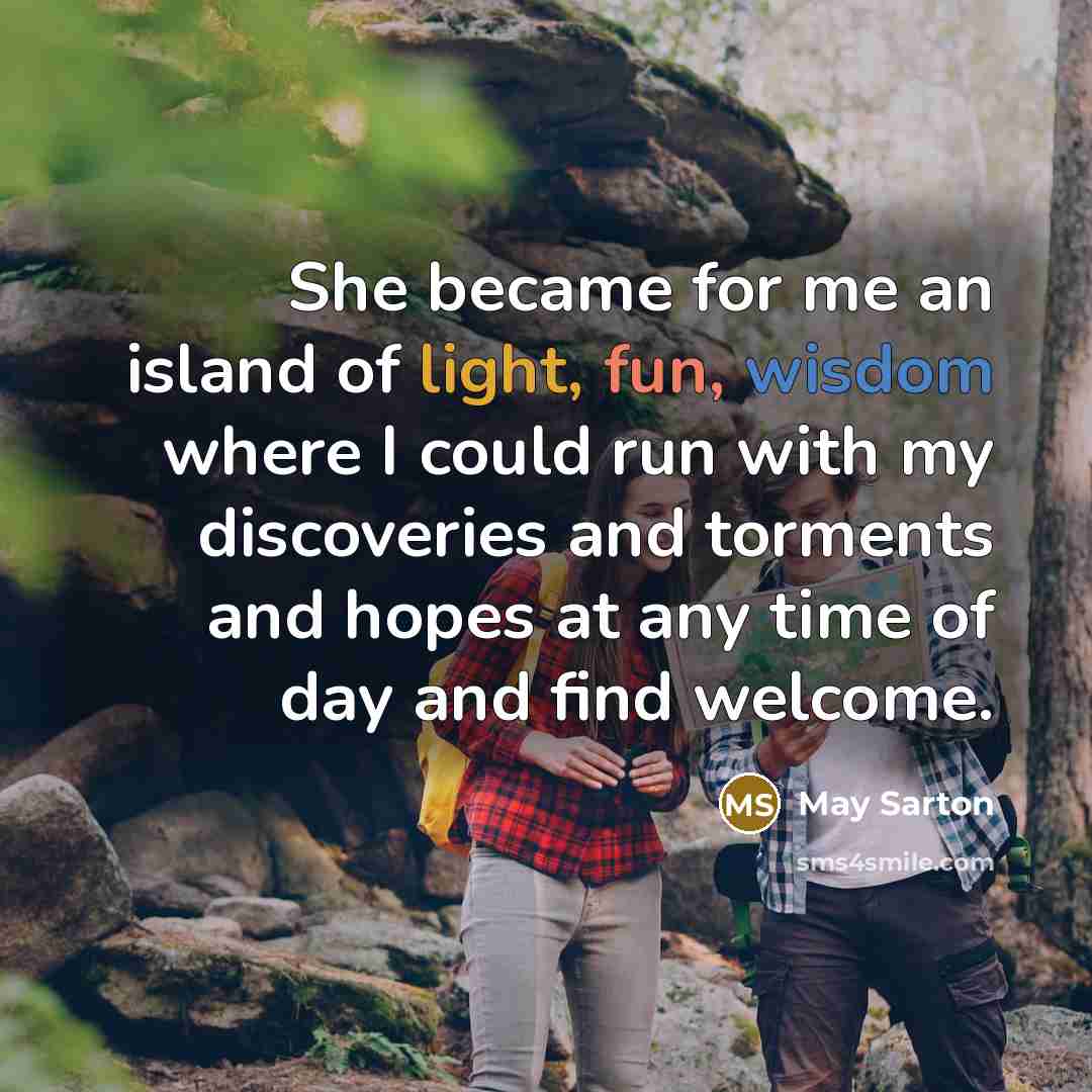 “She became for me an island of light, fun, wisdom where I could run with my discoveries and torments and hopes at any time of day and find welcome.” quote by May Sarton