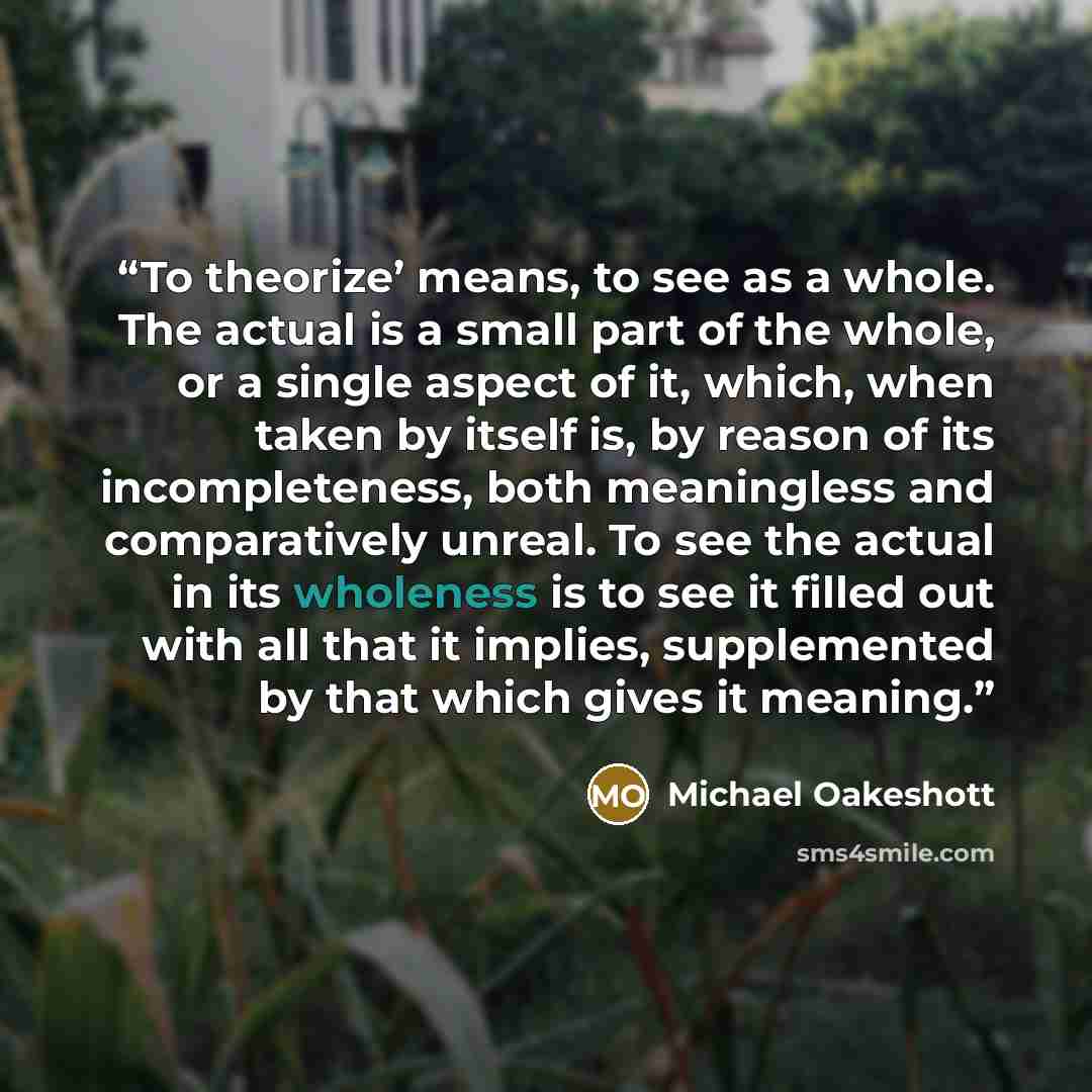 “To theorize’ means, to see as a whole. The actual is a small part of the whole, or a single aspect of it, which, when taken by itself is, by reason of its incompleteness, both meaningless and comparatively unreal. To see the actual in its wholeness is to see it filled out with all that it implies…” quote by Michael Oakeshott