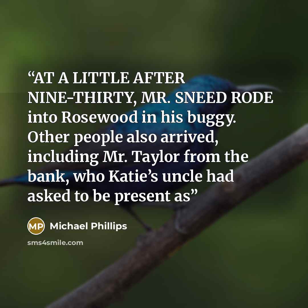 “AT A LITTLE AFTER NINE-THIRTY, MR. SNEED RODE into Rosewood in his buggy. Other people also arrived, including Mr. Taylor from the bank, who Katie’s uncle had asked to be present as” quote by Michael Phillips
