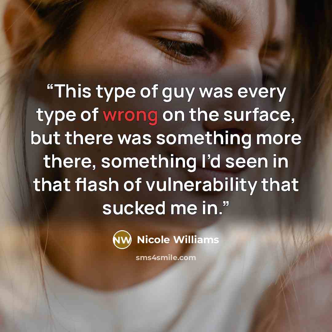 “This type of guy was every type of wrong on the surface, but there was something more there, something I’d seen in that flash of vulnerability that sucked me in.” quote by Nicole Williams