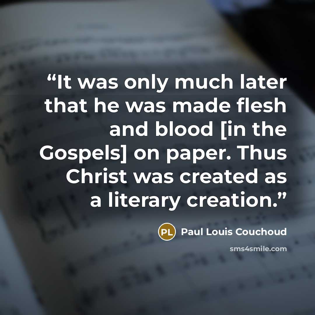 “It was only much later that he was made flesh and blood [in the Gospels] on paper. Thus Christ was created as a literary creation.” quote by Paul Louis Couchoud