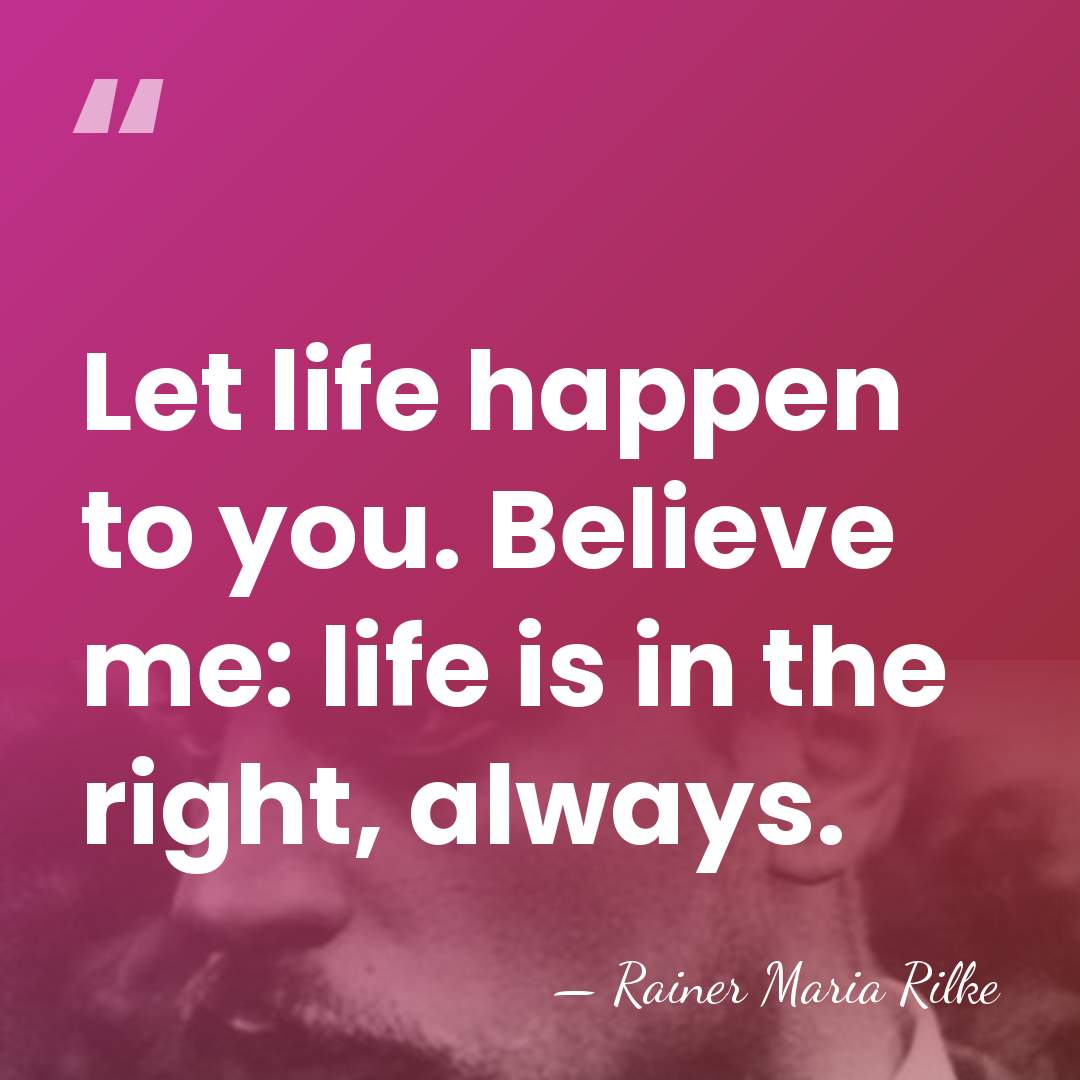 Let life happen to you. Believe me: life is in the right,&hellip; - Rainer Maria Rilke