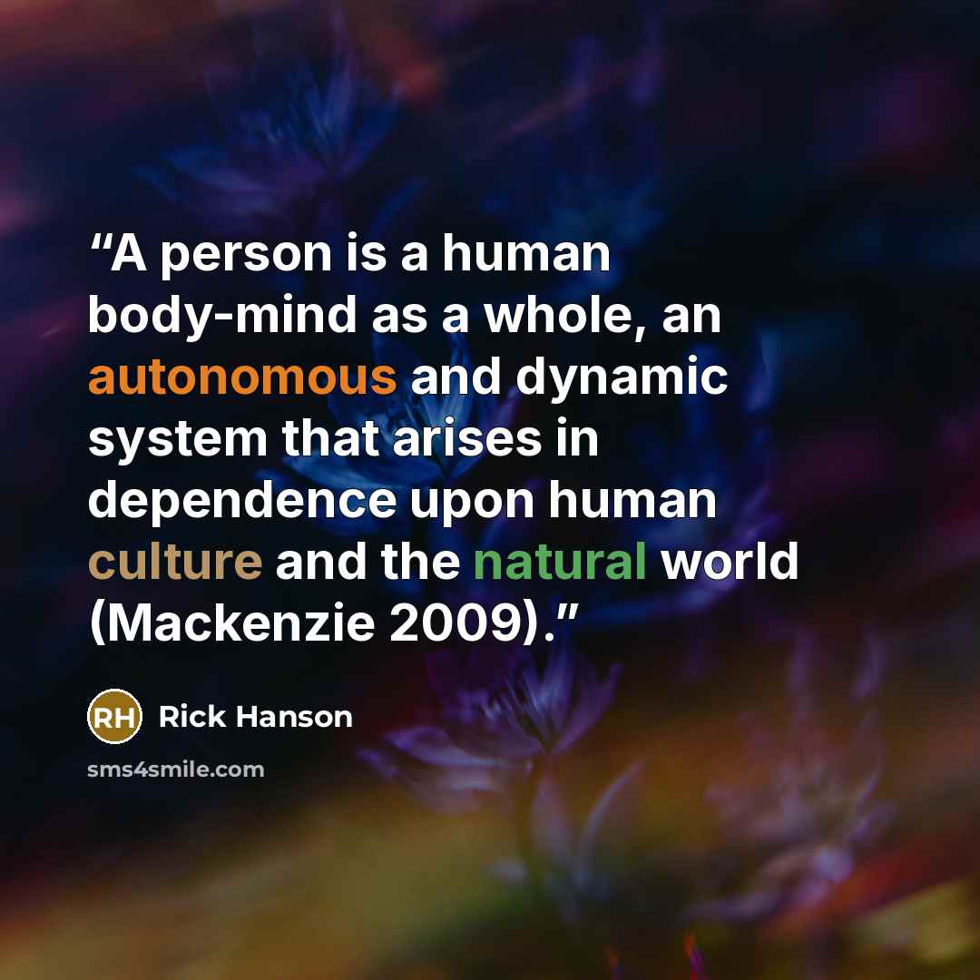 “A person is a human body-mind as a whole, an autonomous and dynamic system that arises in dependence upon human culture and the natural world (Mackenzie 2009).” quote by Rick Hanson
