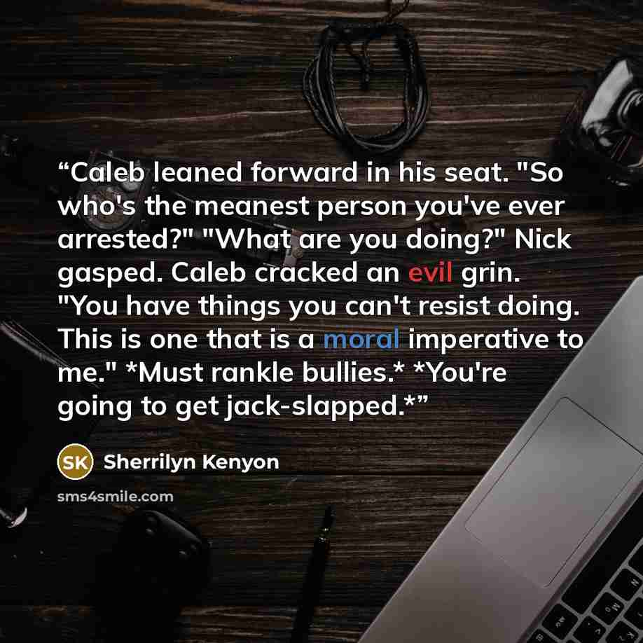 “Caleb leaned forward in his seat. "So who's the meanest person you've ever arrested?" "What are you doing?" Nick gasped. Caleb cracked an evil grin. "You have things you can't resist doing. This is one that is a moral imperative to me." *Must rankle bullies.* *You're going to get jack-slapped.*” quote by Sherrilyn Kenyon