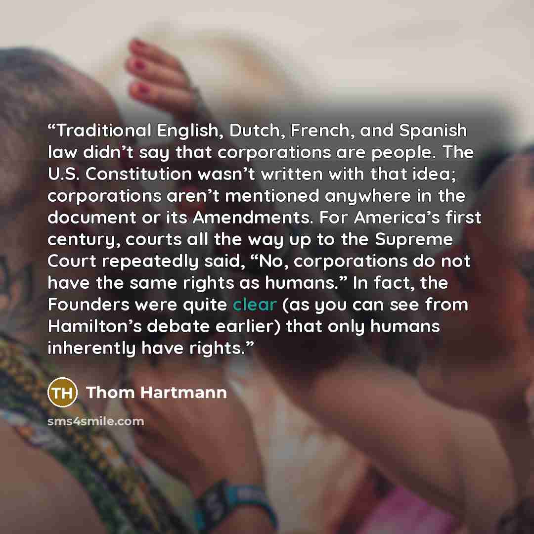 “Traditional English, Dutch, French, and Spanish law didn’t say that corporations are people. The U.S. Constitution wasn’t written with that idea; corporations aren’t mentioned anywhere in the document or its Amendments. For America’s first century, courts all the way up to the Supreme Court…” quote by Thom Hartmann