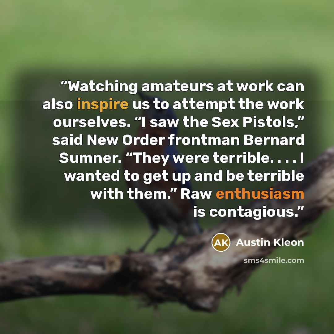 “Watching amateurs at work can also inspire us to attempt the work ourselves. “I saw the Sex Pistols,” said New Order frontman Bernard Sumner. “They were terrible. . . . I wanted to get up and be terrible with them.” Raw enthusiasm is contagious.” quote by Austin Kleon