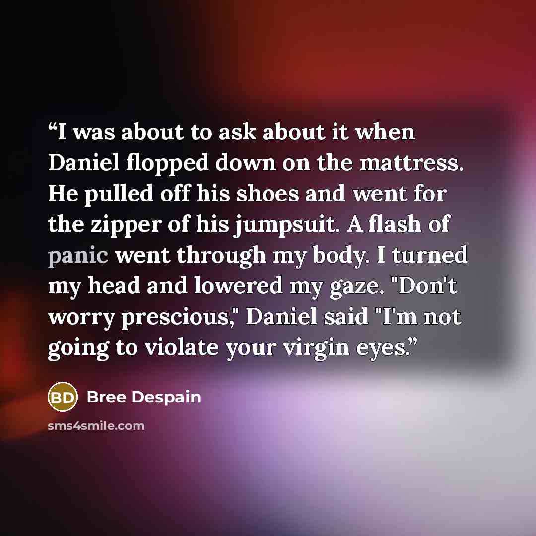 “I was about to ask about it when Daniel flopped down on the mattress. He pulled off his shoes and went for the zipper of his jumpsuit. A flash of panic went through my body. I turned my head and lowered my gaze. "Don't worry prescious," Daniel said "I'm not going to violate your virgin eyes.” quote by Bree Despain