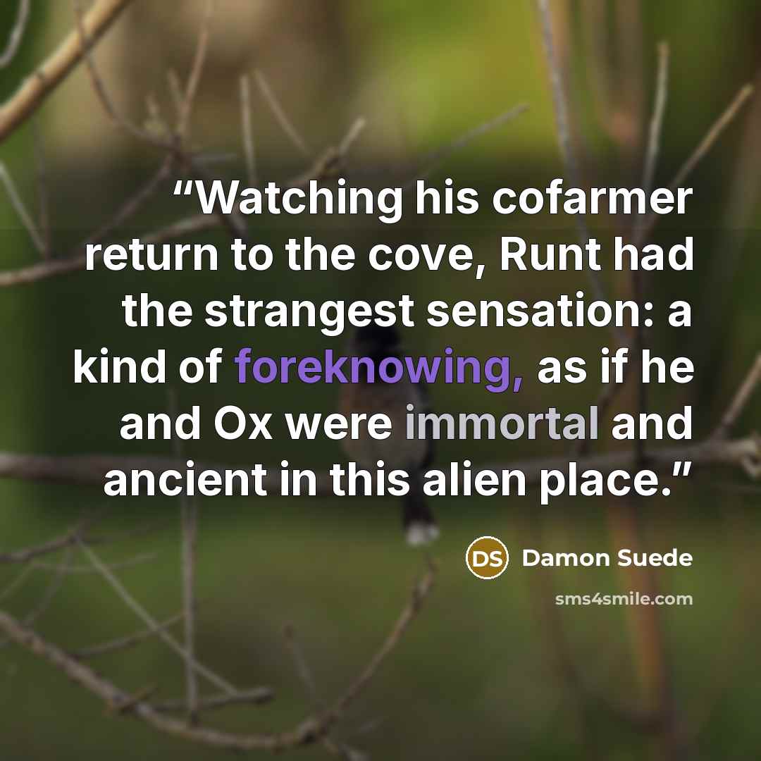 “Watching his cofarmer return to the cove, Runt had the strangest sensation: a kind of foreknowing, as if he and Ox were immortal and ancient in this alien place.” quote by Damon Suede