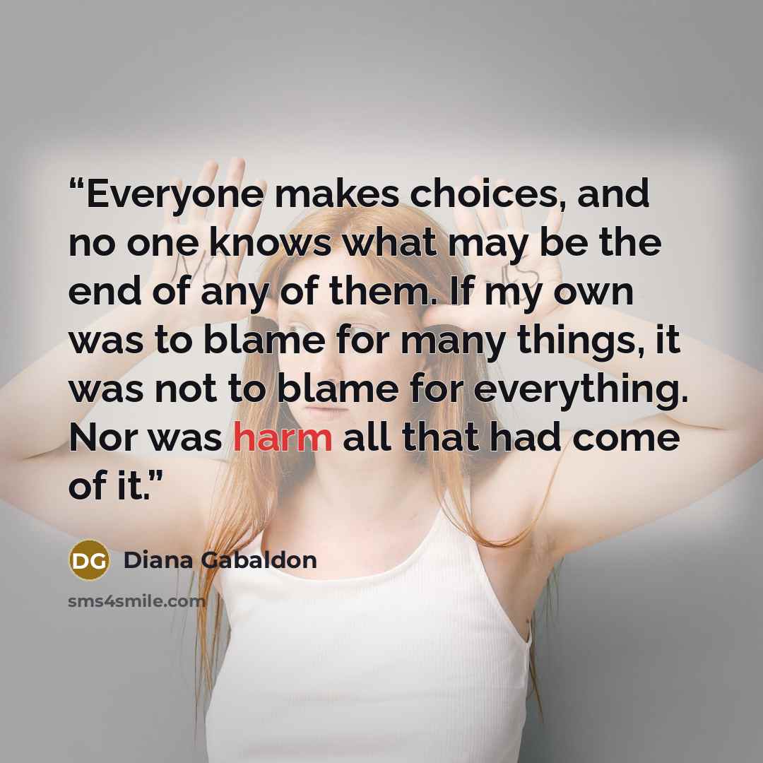 “Everyone makes choices, and no one knows what may be the end of any of them. If my own was to blame for many things, it was not to blame for everything. Nor was harm all that had come of it.” quote by Diana Gabaldon