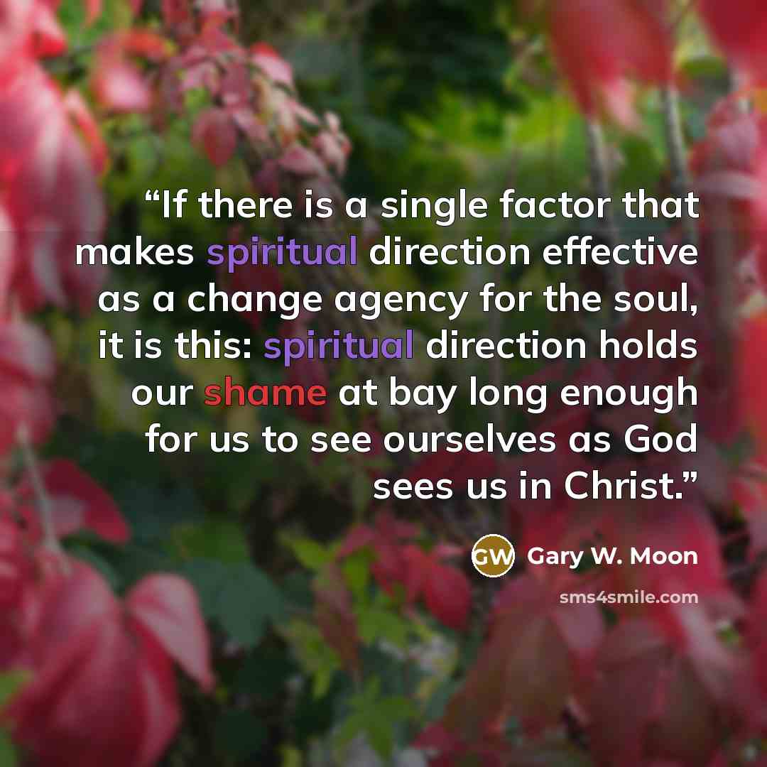 “If there is a single factor that makes spiritual direction effective as a change agency for the soul, it is this: spiritual direction holds our shame at bay long enough for us to see ourselves as God sees us in Christ.” quote by Gary W. Moon